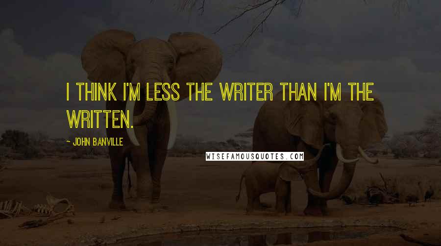 John Banville Quotes: I think I'm less the writer than I'm the written.