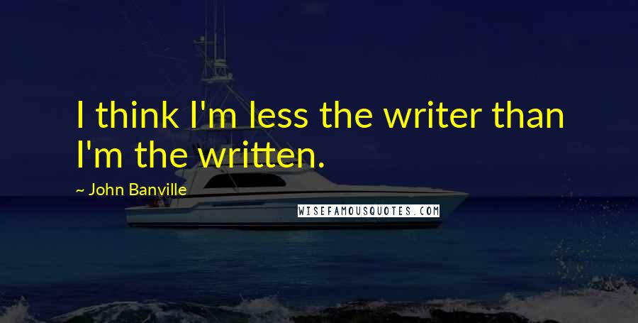 John Banville Quotes: I think I'm less the writer than I'm the written.