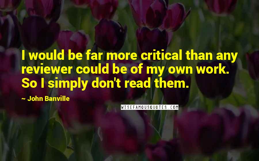 John Banville Quotes: I would be far more critical than any reviewer could be of my own work. So I simply don't read them.