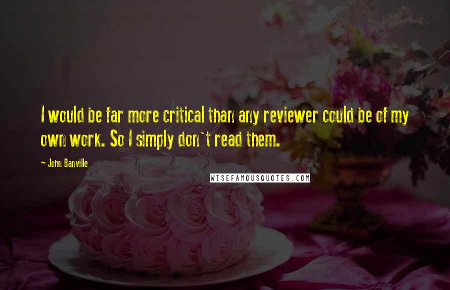 John Banville Quotes: I would be far more critical than any reviewer could be of my own work. So I simply don't read them.