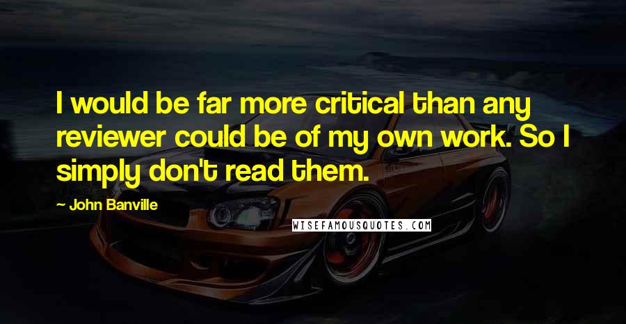 John Banville Quotes: I would be far more critical than any reviewer could be of my own work. So I simply don't read them.