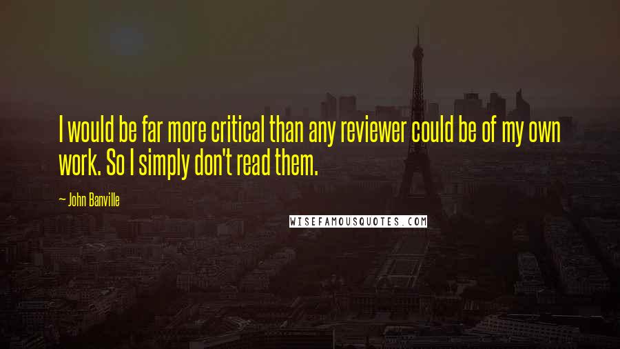 John Banville Quotes: I would be far more critical than any reviewer could be of my own work. So I simply don't read them.