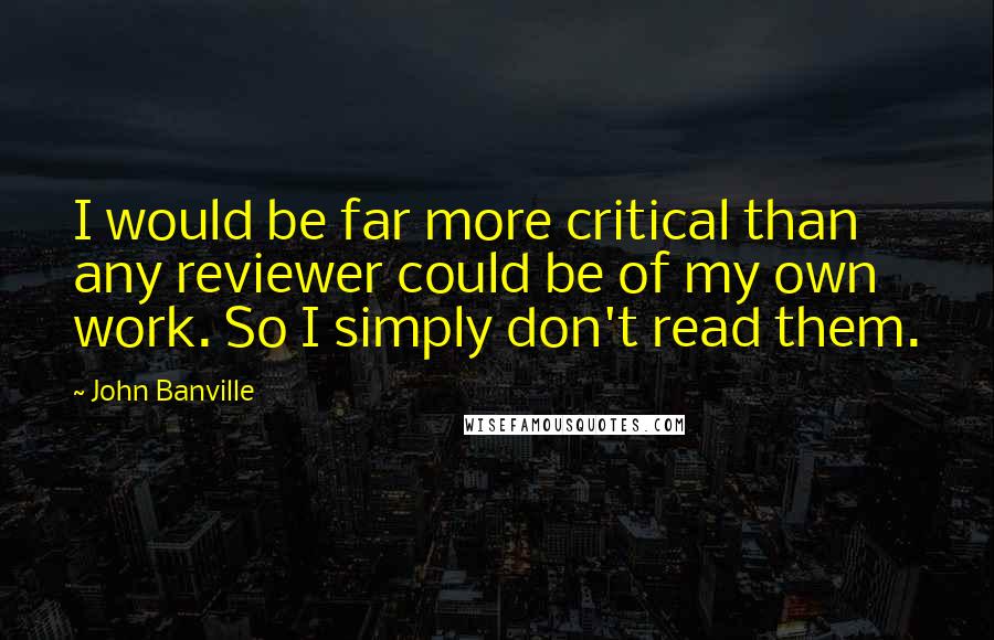 John Banville Quotes: I would be far more critical than any reviewer could be of my own work. So I simply don't read them.