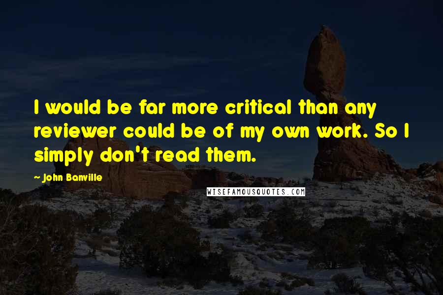 John Banville Quotes: I would be far more critical than any reviewer could be of my own work. So I simply don't read them.