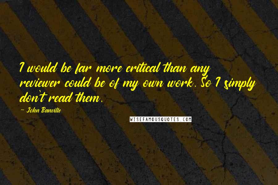 John Banville Quotes: I would be far more critical than any reviewer could be of my own work. So I simply don't read them.
