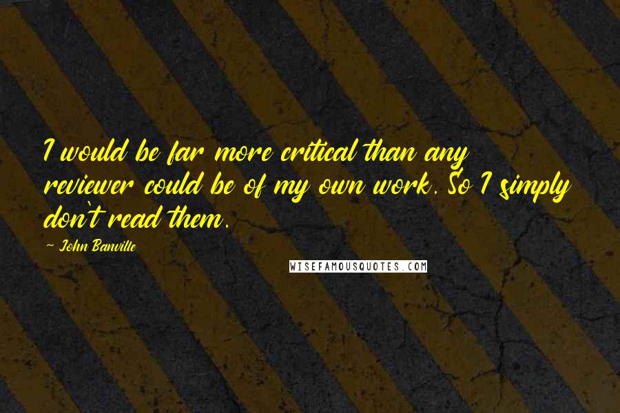 John Banville Quotes: I would be far more critical than any reviewer could be of my own work. So I simply don't read them.