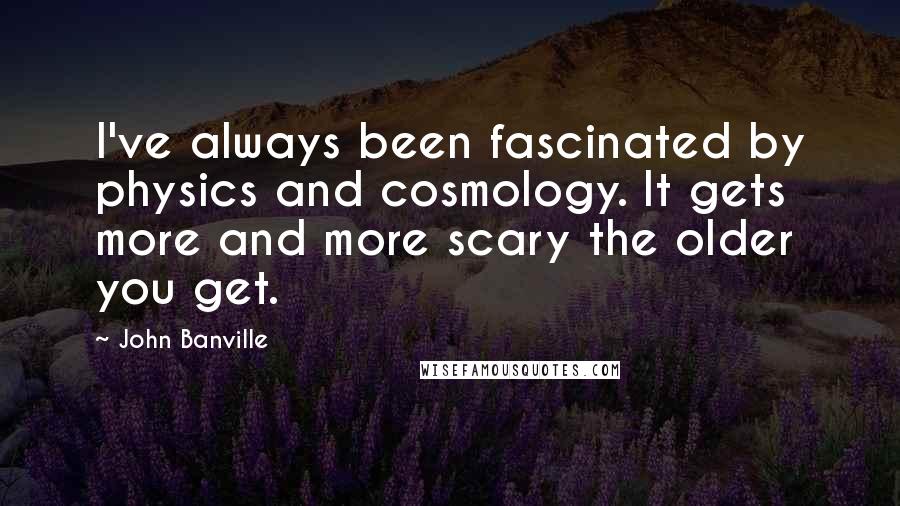 John Banville Quotes: I've always been fascinated by physics and cosmology. It gets more and more scary the older you get.