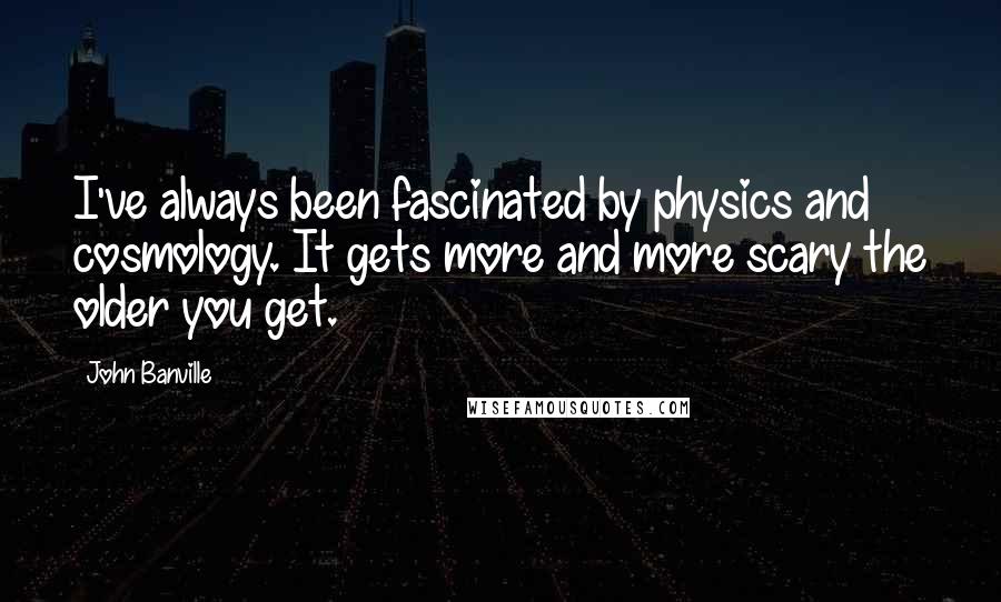 John Banville Quotes: I've always been fascinated by physics and cosmology. It gets more and more scary the older you get.