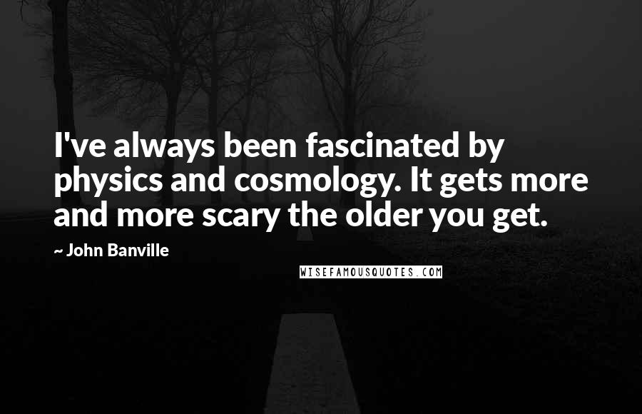 John Banville Quotes: I've always been fascinated by physics and cosmology. It gets more and more scary the older you get.