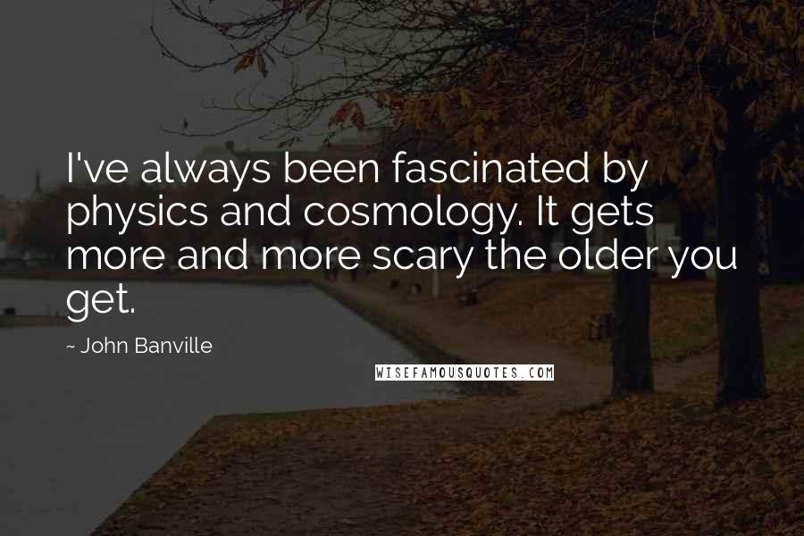 John Banville Quotes: I've always been fascinated by physics and cosmology. It gets more and more scary the older you get.