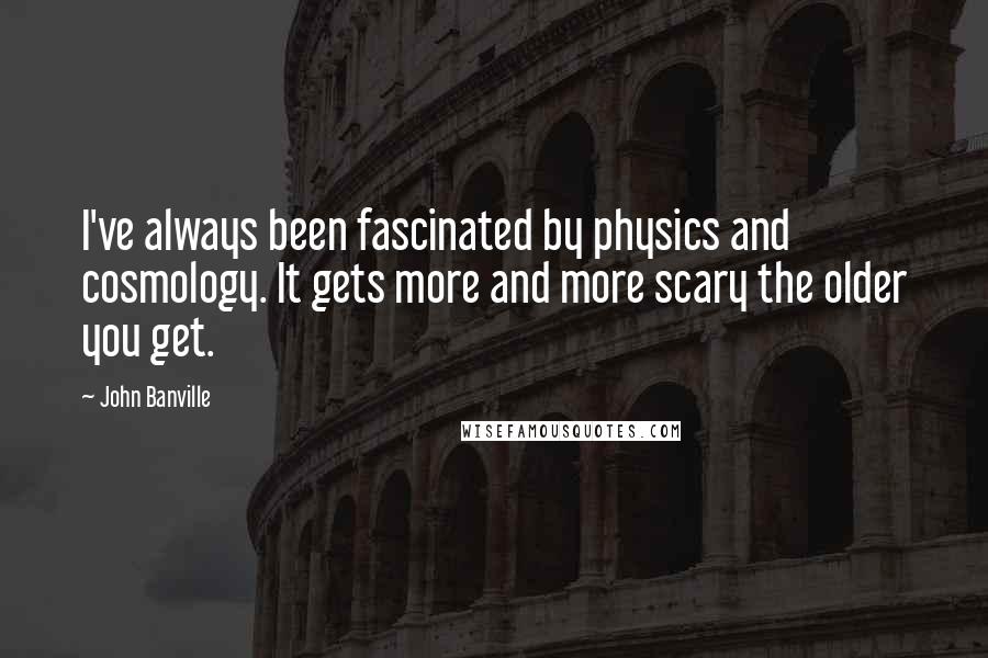 John Banville Quotes: I've always been fascinated by physics and cosmology. It gets more and more scary the older you get.