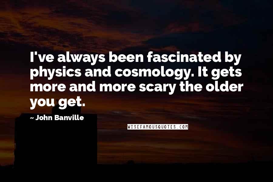 John Banville Quotes: I've always been fascinated by physics and cosmology. It gets more and more scary the older you get.