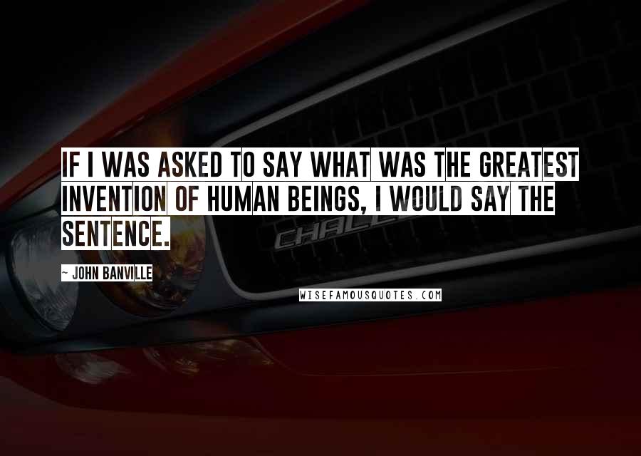 John Banville Quotes: If I was asked to say what was the greatest invention of human beings, I would say the sentence.