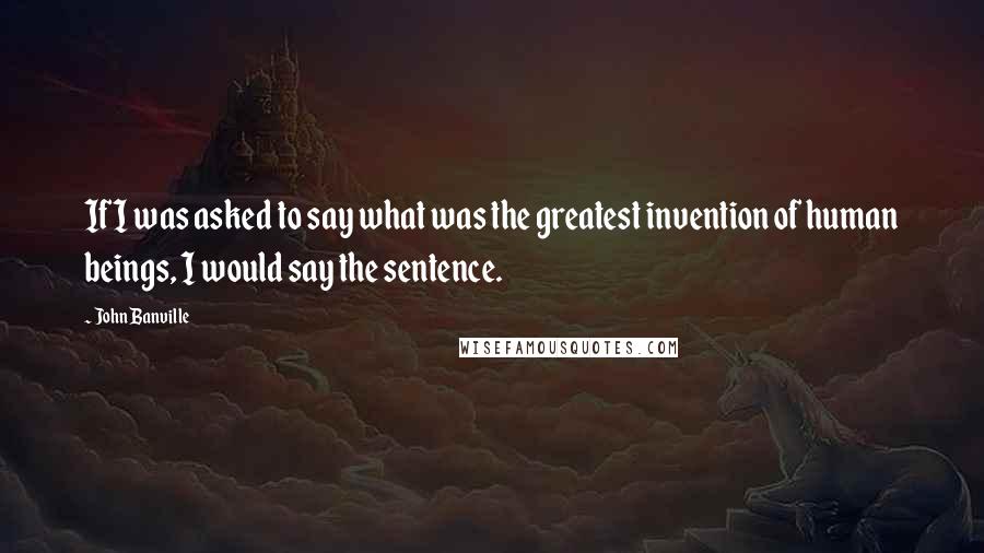 John Banville Quotes: If I was asked to say what was the greatest invention of human beings, I would say the sentence.