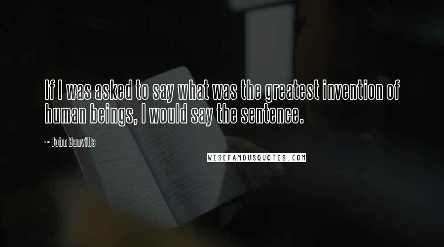 John Banville Quotes: If I was asked to say what was the greatest invention of human beings, I would say the sentence.