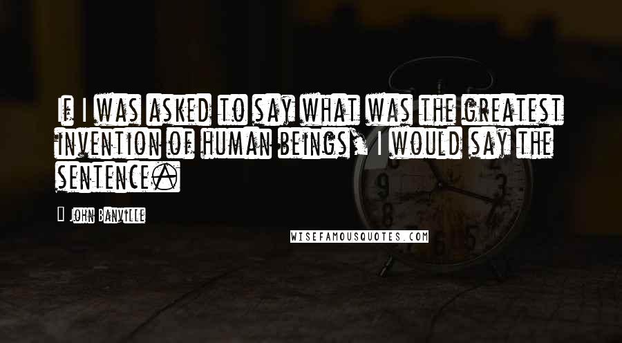 John Banville Quotes: If I was asked to say what was the greatest invention of human beings, I would say the sentence.