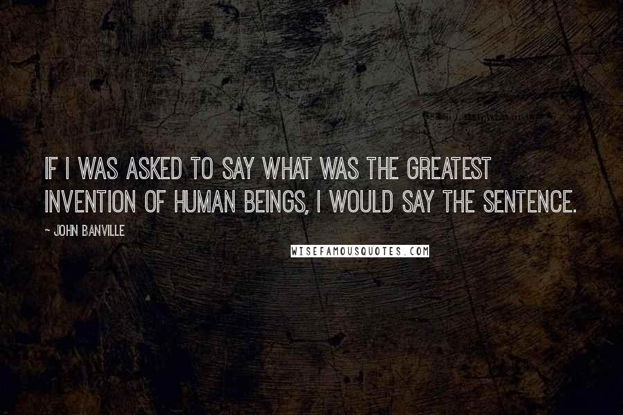 John Banville Quotes: If I was asked to say what was the greatest invention of human beings, I would say the sentence.