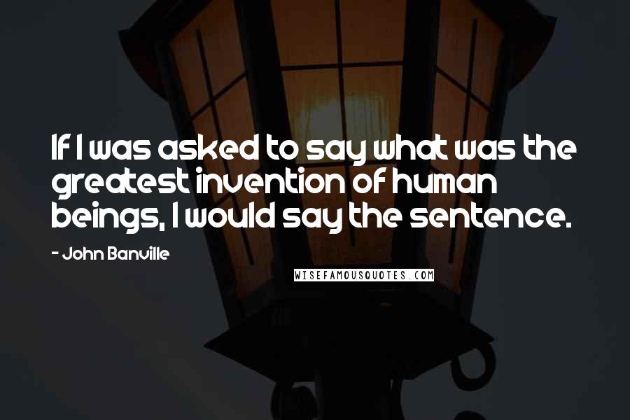 John Banville Quotes: If I was asked to say what was the greatest invention of human beings, I would say the sentence.