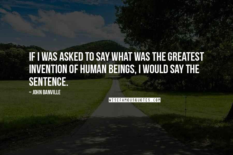 John Banville Quotes: If I was asked to say what was the greatest invention of human beings, I would say the sentence.