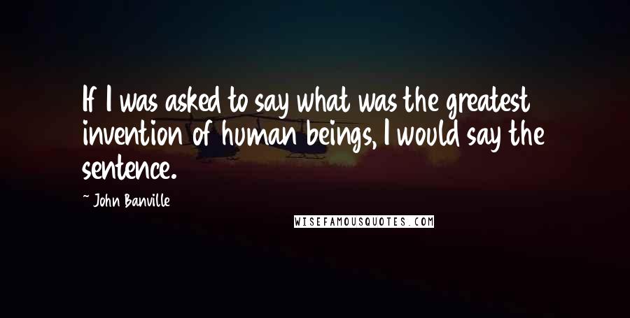 John Banville Quotes: If I was asked to say what was the greatest invention of human beings, I would say the sentence.