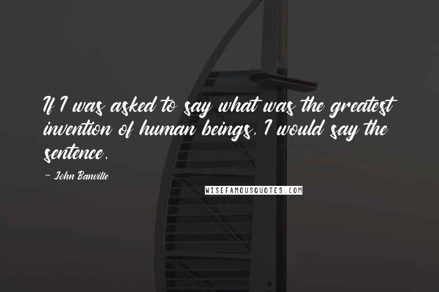 John Banville Quotes: If I was asked to say what was the greatest invention of human beings, I would say the sentence.