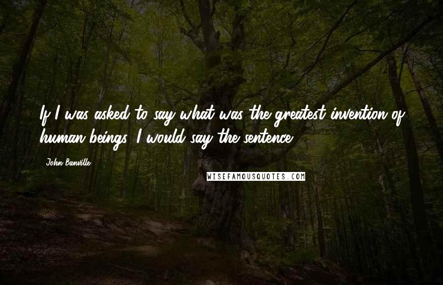 John Banville Quotes: If I was asked to say what was the greatest invention of human beings, I would say the sentence.