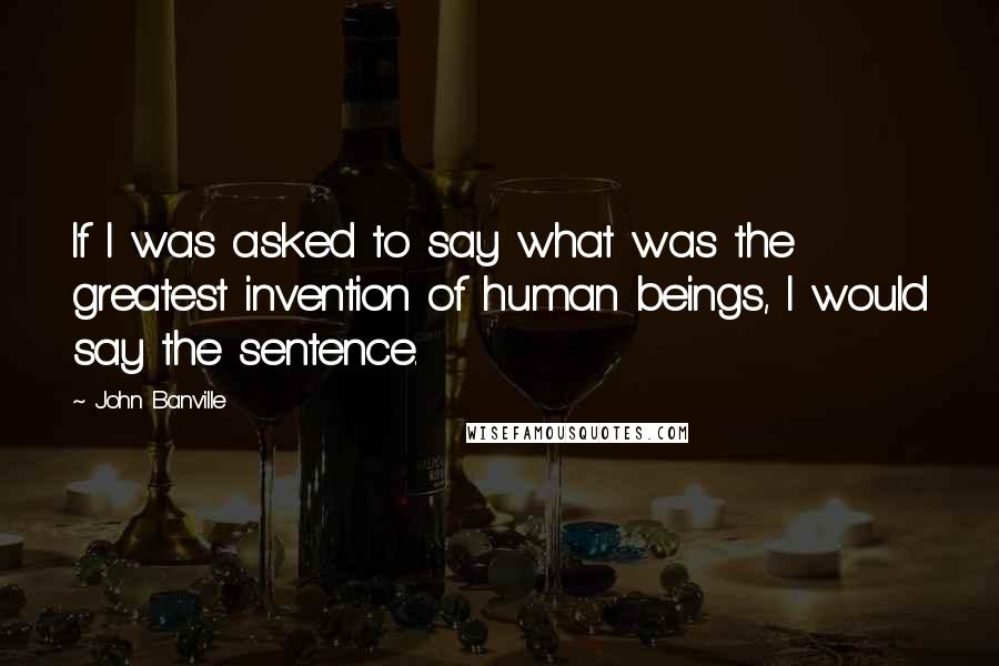 John Banville Quotes: If I was asked to say what was the greatest invention of human beings, I would say the sentence.