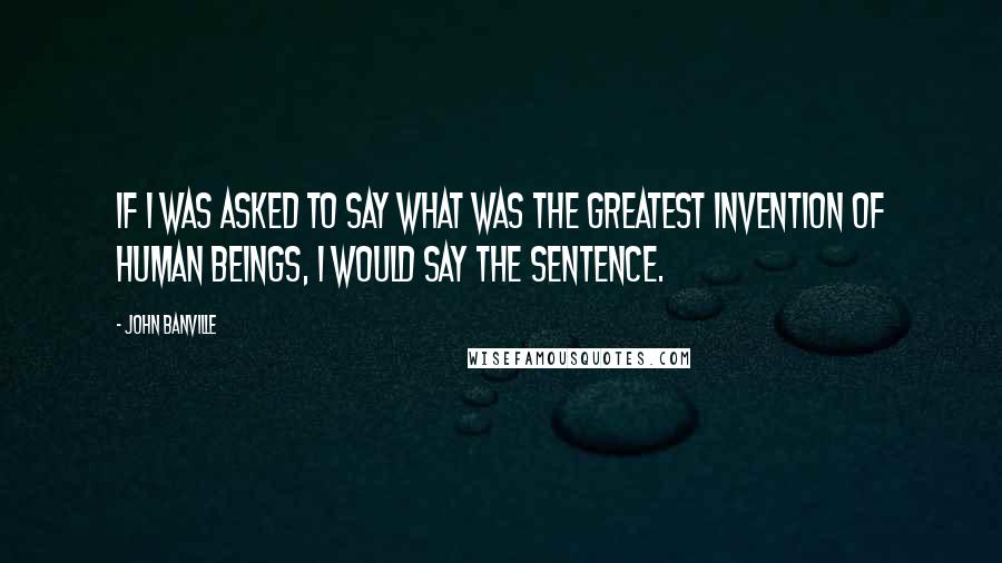 John Banville Quotes: If I was asked to say what was the greatest invention of human beings, I would say the sentence.