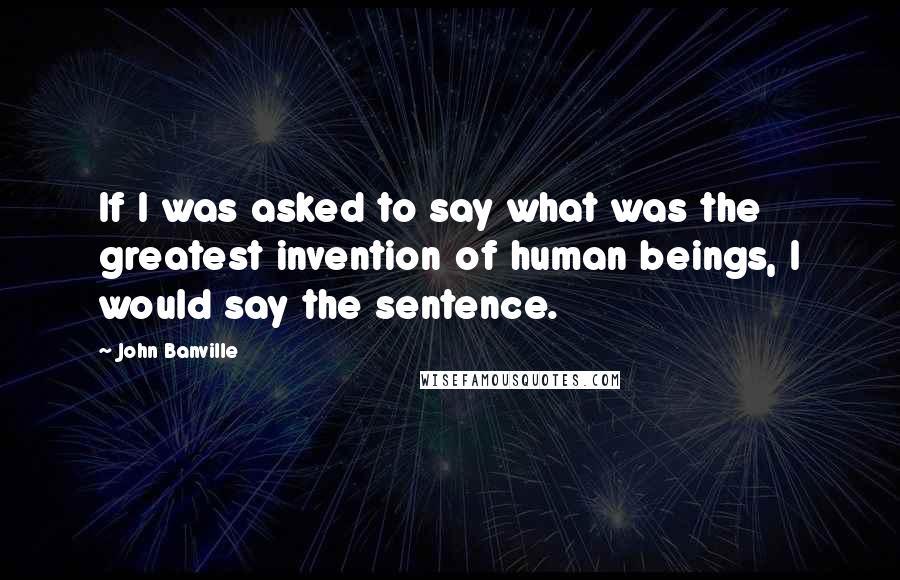 John Banville Quotes: If I was asked to say what was the greatest invention of human beings, I would say the sentence.