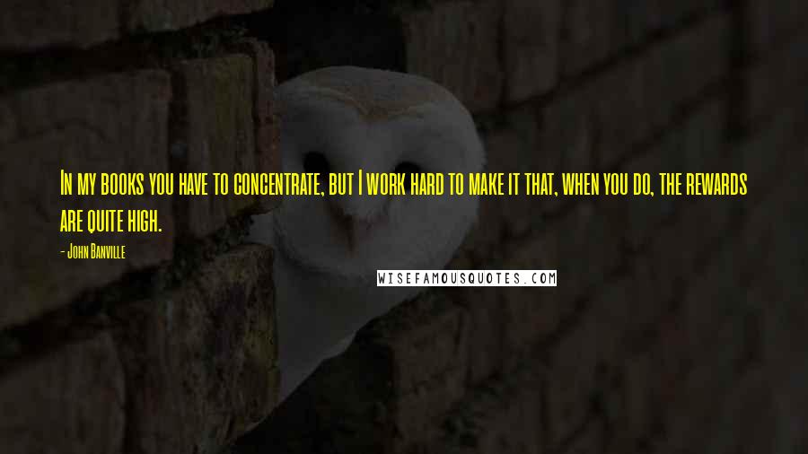 John Banville Quotes: In my books you have to concentrate, but I work hard to make it that, when you do, the rewards are quite high.