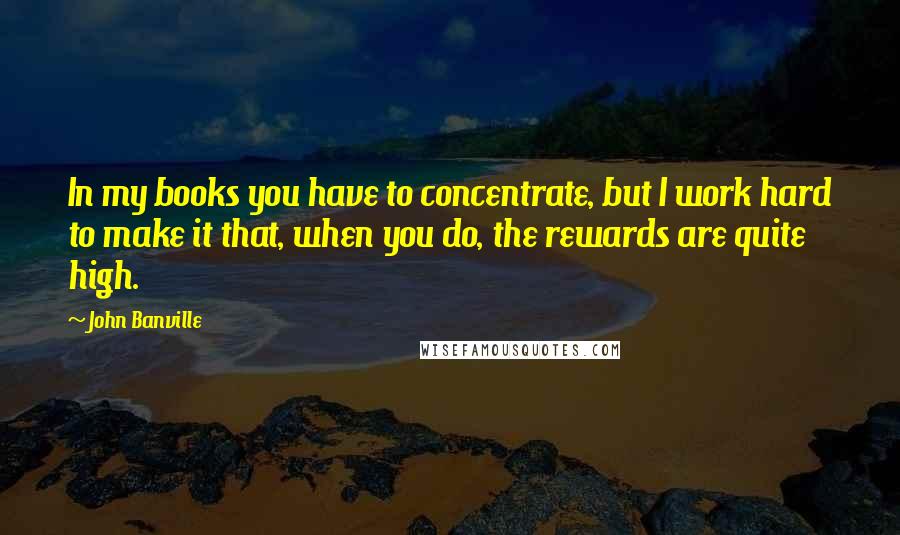 John Banville Quotes: In my books you have to concentrate, but I work hard to make it that, when you do, the rewards are quite high.