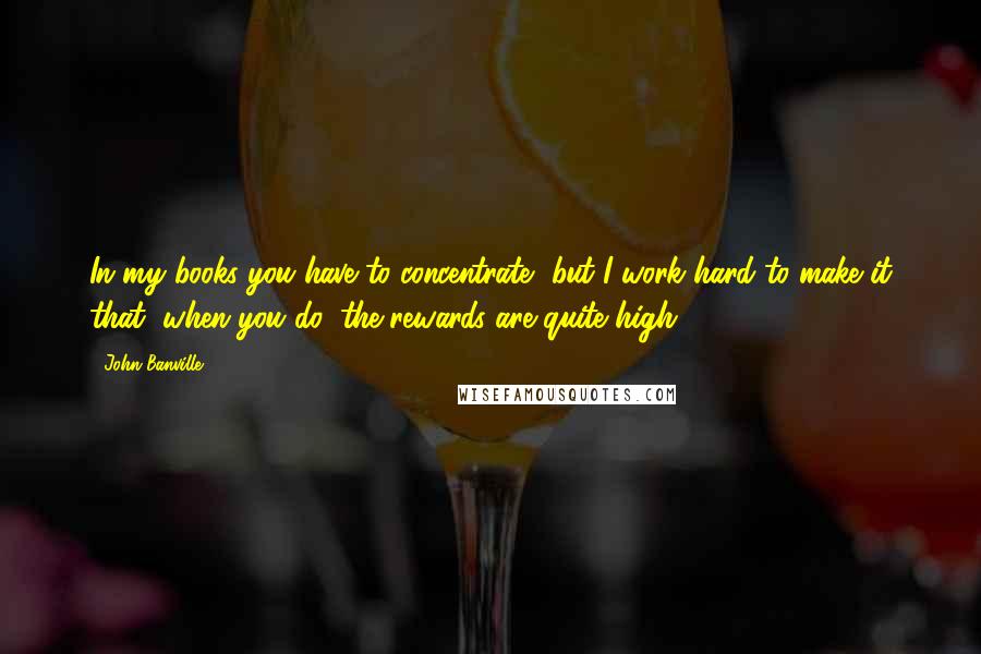 John Banville Quotes: In my books you have to concentrate, but I work hard to make it that, when you do, the rewards are quite high.