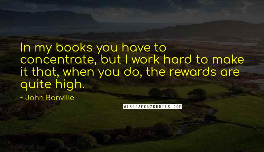 John Banville Quotes: In my books you have to concentrate, but I work hard to make it that, when you do, the rewards are quite high.