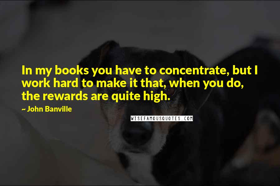 John Banville Quotes: In my books you have to concentrate, but I work hard to make it that, when you do, the rewards are quite high.