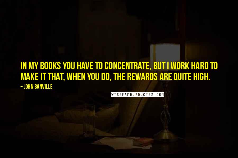 John Banville Quotes: In my books you have to concentrate, but I work hard to make it that, when you do, the rewards are quite high.