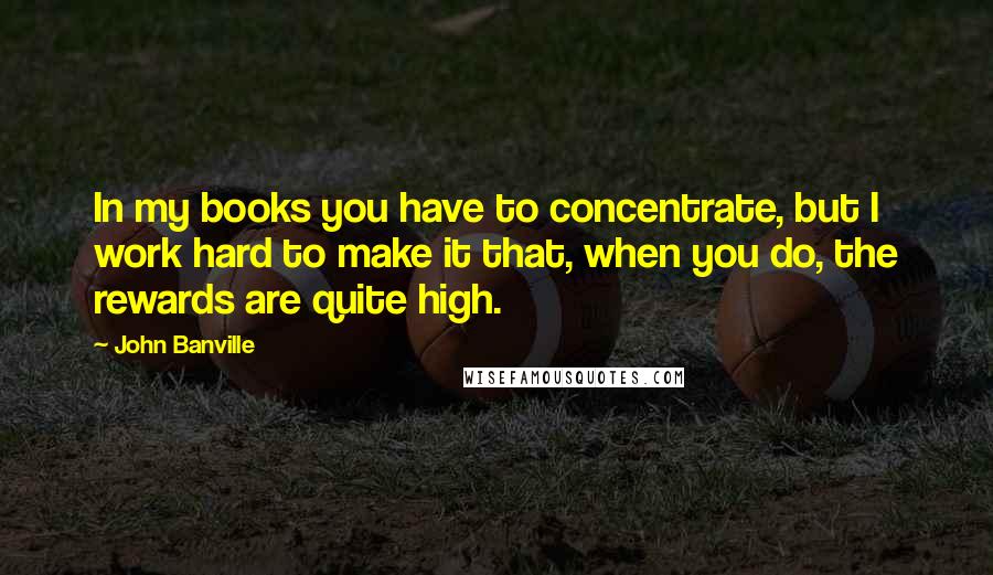 John Banville Quotes: In my books you have to concentrate, but I work hard to make it that, when you do, the rewards are quite high.