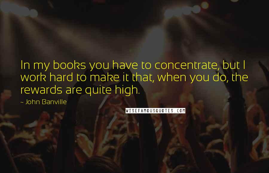 John Banville Quotes: In my books you have to concentrate, but I work hard to make it that, when you do, the rewards are quite high.