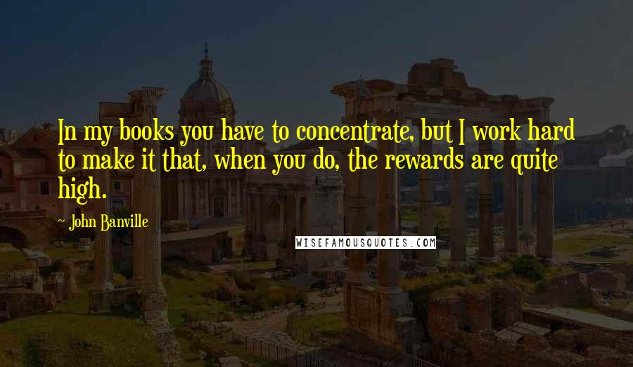John Banville Quotes: In my books you have to concentrate, but I work hard to make it that, when you do, the rewards are quite high.