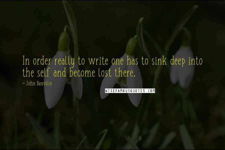 John Banville Quotes: In order really to write one has to sink deep into the self and become lost there.