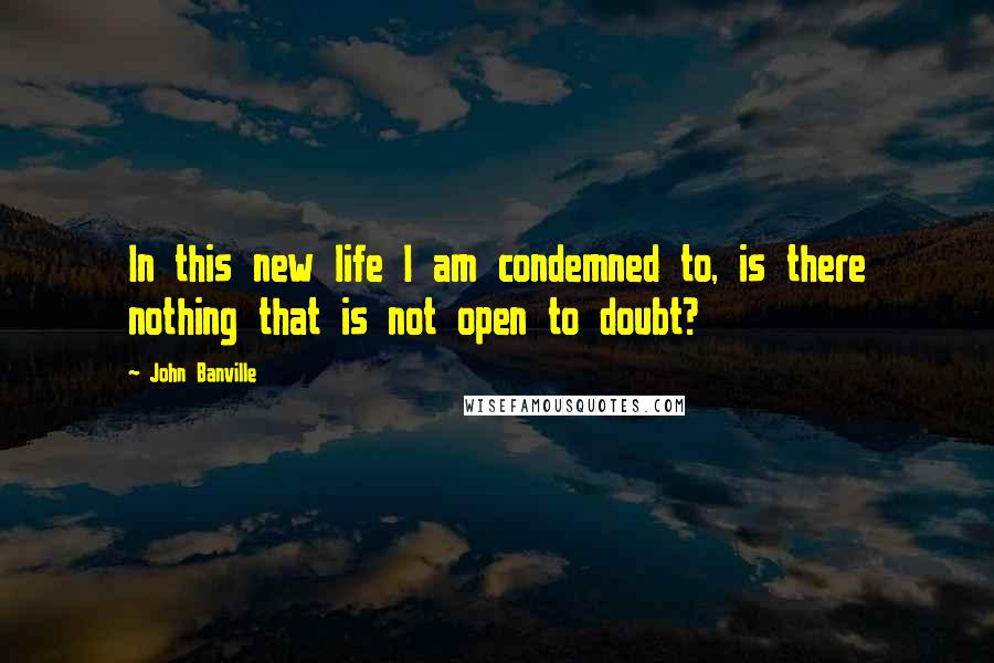 John Banville Quotes: In this new life I am condemned to, is there nothing that is not open to doubt?