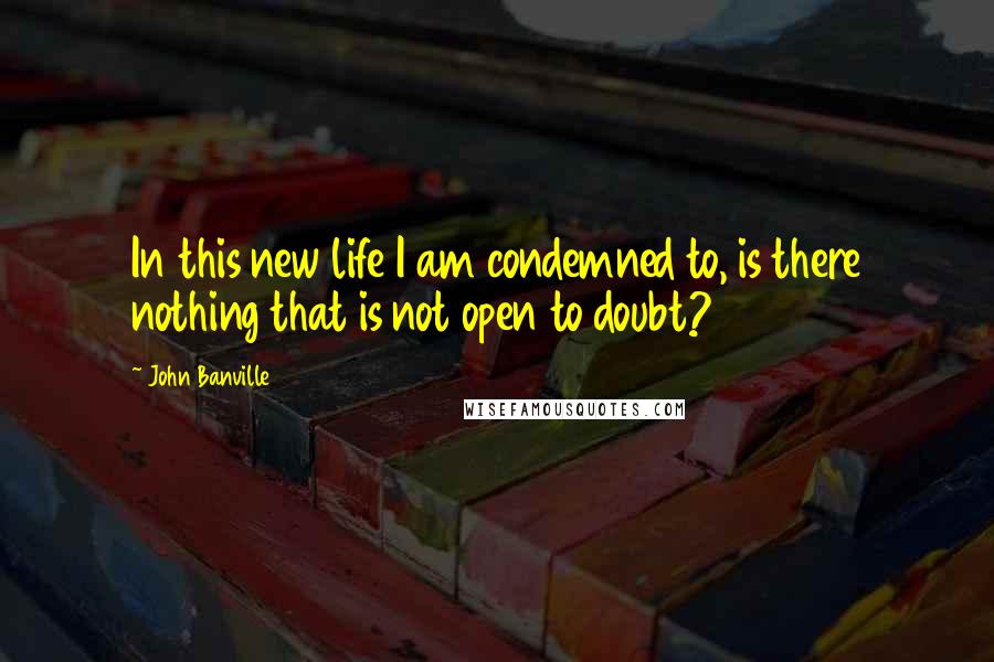 John Banville Quotes: In this new life I am condemned to, is there nothing that is not open to doubt?