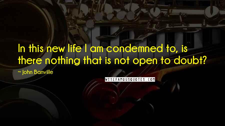 John Banville Quotes: In this new life I am condemned to, is there nothing that is not open to doubt?