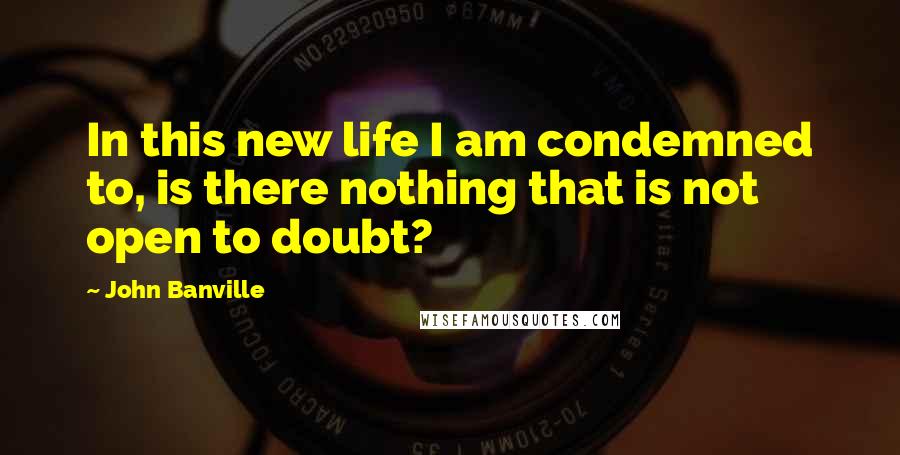 John Banville Quotes: In this new life I am condemned to, is there nothing that is not open to doubt?