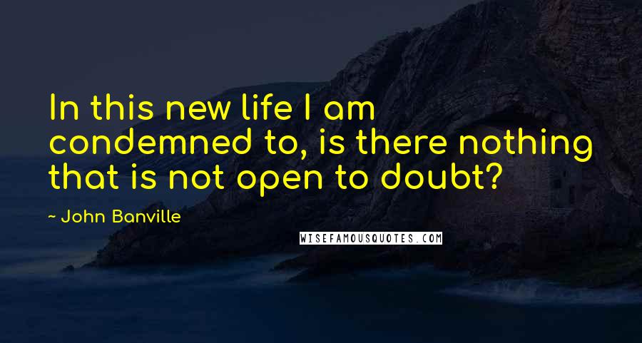 John Banville Quotes: In this new life I am condemned to, is there nothing that is not open to doubt?