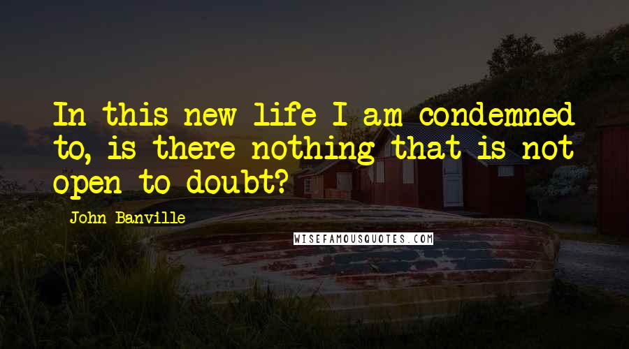 John Banville Quotes: In this new life I am condemned to, is there nothing that is not open to doubt?