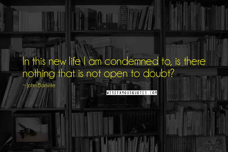 John Banville Quotes: In this new life I am condemned to, is there nothing that is not open to doubt?