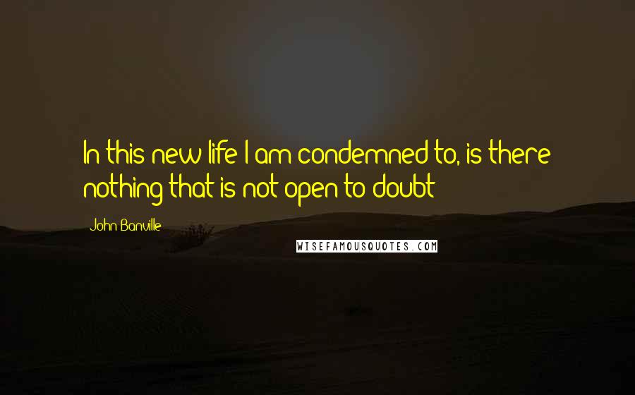 John Banville Quotes: In this new life I am condemned to, is there nothing that is not open to doubt?