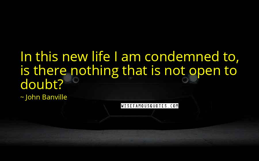 John Banville Quotes: In this new life I am condemned to, is there nothing that is not open to doubt?