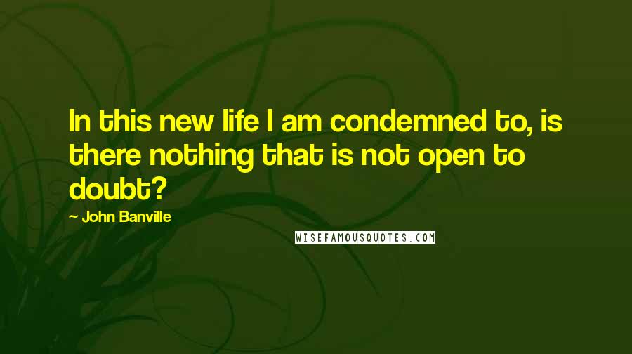 John Banville Quotes: In this new life I am condemned to, is there nothing that is not open to doubt?