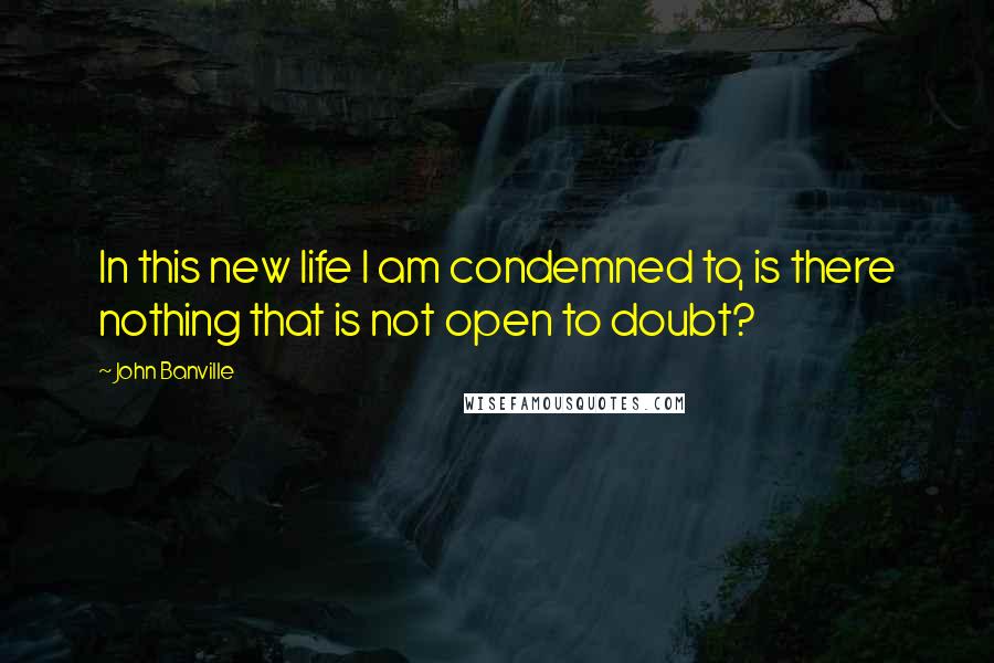 John Banville Quotes: In this new life I am condemned to, is there nothing that is not open to doubt?